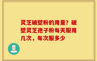 灵芝破壁粉的用量？破壁灵芝孢子粉每天服用几次，每次服多少