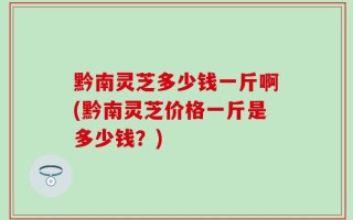 黔南灵芝多少钱一斤啊(黔南灵芝价格一斤是多少钱？)