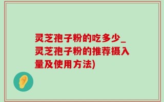 灵芝孢子粉的吃多少_灵芝孢子粉的推荐摄入量及使用方法)