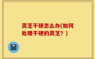 灵芝干硬怎么办(如何处理干硬的灵芝？)