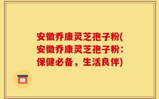 安徽乔康灵芝孢子粉(安徽乔康灵芝孢子粉：保健必备，生活良伴)