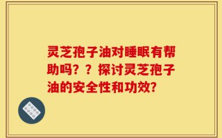 灵芝孢子油对睡眠有帮助吗？？探讨灵芝孢子油的安全性和功效？