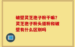 破壁灵芝孢子粉干嘛？灵芝孢子粉头道粉和破壁有什么区别吗