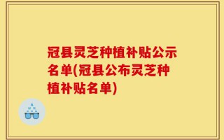 冠县灵芝种植补贴公示名单(冠县公布灵芝种植补贴名单)