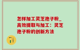 怎样加工灵芝孢子粉_高效提取与加工：灵芝孢子粉的创新方法