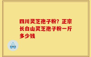 四川灵芝孢子粉？正宗长白山灵芝孢子粉一斤多少钱