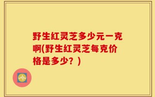 野生红灵芝多少元一克啊(野生红灵芝每克价格是多少？)