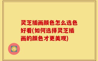 灵芝插画颜色怎么选色好看(如何选择灵芝插画的颜色才更美观)