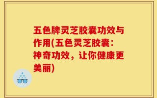 五色牌灵芝胶囊功效与作用(五色灵芝胶囊：神奇功效，让你健康更美丽)