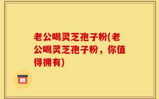 老公喝灵芝孢子粉(老公喝灵芝孢子粉，你值得拥有)