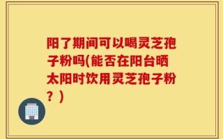 阳了期间可以喝灵芝孢子粉吗(能否在阳台晒太阳时饮用灵芝孢子粉？)