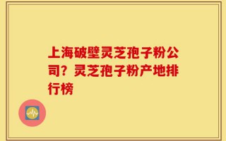 上海破壁灵芝孢子粉公司？灵芝孢子粉产地排行榜