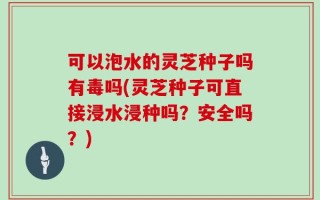 可以泡水的灵芝种子吗有毒吗(灵芝种子可直接浸水浸种吗？安全吗？)