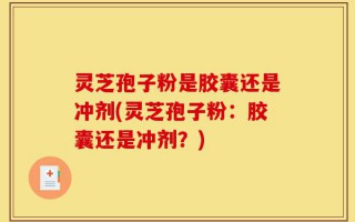 灵芝孢子粉是胶囊还是冲剂(灵芝孢子粉：胶囊还是冲剂？)