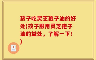 孩子吃灵芝孢子油的好处(孩子服用灵芝孢子油的益处，了解一下！)