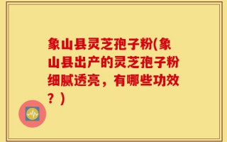象山县灵芝孢子粉(象山县出产的灵芝孢子粉细腻透亮，有哪些功效？)