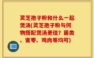 灵芝孢子粉和什么一起煲汤(灵芝孢子粉与何物搭配煲汤更佳？菌类、蜜枣、鸡肉等均可)