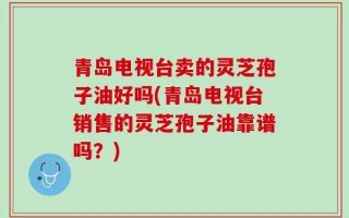 青岛电视台卖的灵芝孢子油好吗(青岛电视台销售的灵芝孢子油靠谱吗？)