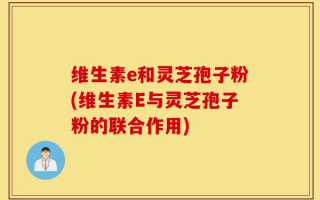 维生素e和灵芝孢子粉(维生素E与灵芝孢子粉的联合作用)