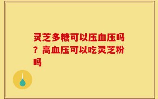灵芝多糖可以压血压吗？高血压可以吃灵芝粉吗