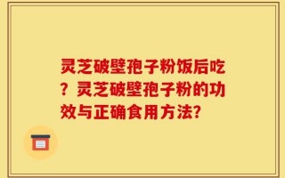 灵芝破壁孢子粉饭后吃？灵芝破壁孢子粉的功效与正确食用方法？
