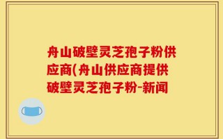舟山破壁灵芝孢子粉供应商(舟山供应商提供破壁灵芝孢子粉-新闻