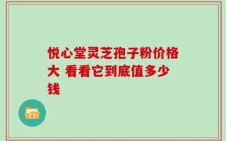 悦心堂灵芝孢子粉价格大 看看它到底值多少钱