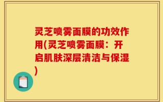 灵芝喷雾面膜的功效作用(灵芝喷雾面膜：开启肌肤深层清洁与保湿)