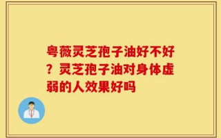 粤薇灵芝孢子油好不好？灵芝孢子油对身体虚弱的人效果好吗
