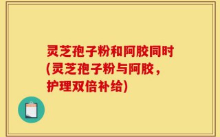 灵芝孢子粉和阿胶同时(灵芝孢子粉与阿胶，护理双倍补给)