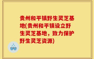 贵州和平镇野生灵芝基地(贵州和平镇设立野生灵芝基地，致力保护野生灵芝资源)