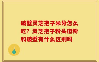 破壁灵芝孢子米分怎么吃？灵芝孢子粉头道粉和破壁有什么区别吗