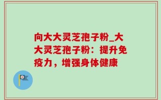 向大大灵芝孢子粉_大大灵芝孢子粉：提升免疫力，增强身体健康