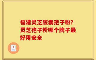 福建灵芝胶囊孢子粉？灵芝孢子粉哪个牌子最好用安全