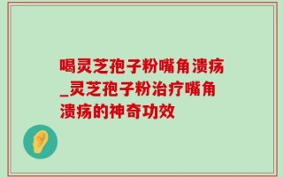 喝灵芝孢子粉嘴角溃疡_灵芝孢子粉治疗嘴角溃疡的神奇功效