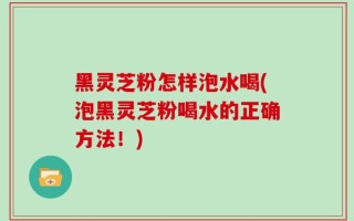 黑灵芝粉怎样泡水喝(泡黑灵芝粉喝水的正确方法！)
