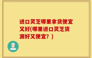 进口灵芝哪里拿货便宜又好(哪里进口灵芝货源好又便宜？)