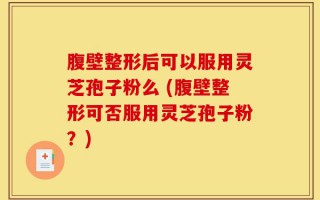 腹壁整形后可以服用灵芝孢子粉么 (腹壁整形可否服用灵芝孢子粉？)