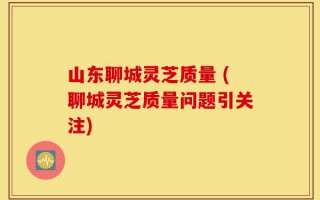 山东聊城灵芝质量 (聊城灵芝质量问题引关注)