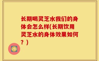 长期喝灵芝水我们的身体会怎么样(长期饮用灵芝水的身体效果如何？)