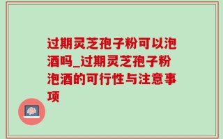 过期灵芝孢子粉可以泡酒吗_过期灵芝孢子粉泡酒的可行性与注意事项