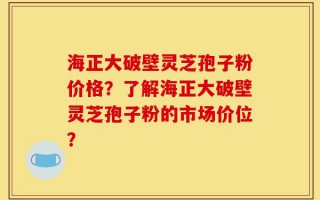 海正大破壁灵芝孢子粉价格？了解海正大破壁灵芝孢子粉的市场价位？