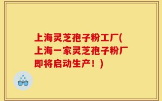 上海灵芝孢子粉工厂(上海一家灵芝孢子粉厂即将启动生产！)