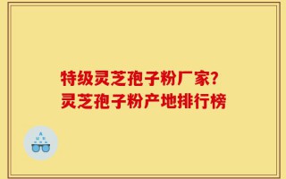 特级灵芝孢子粉厂家？灵芝孢子粉产地排行榜