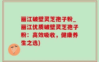 丽江破壁灵芝孢子粉_丽江优质破壁灵芝孢子粉：高效吸收，健康养生之选)