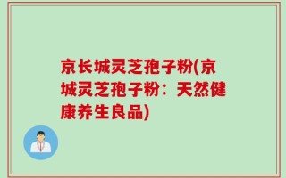 京长城灵芝孢子粉(京城灵芝孢子粉：天然健康养生良品)