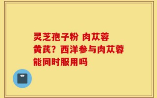 灵芝孢子粉 肉苁蓉 黄芪？西洋参与肉苁蓉能同时服用吗
