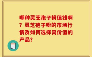 哪种灵芝孢子粉值钱啊？灵芝孢子粉的市场行情及如何选择高价值的产品？