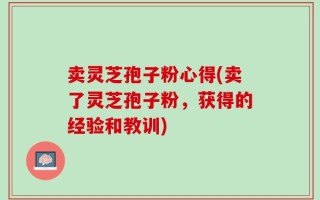 卖灵芝孢子粉心得(卖了灵芝孢子粉，获得的经验和教训)