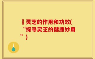 矷灵芝的作用和功效(“探寻灵芝的健康妙用”)